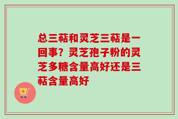 总三萜和灵芝三萜是一回事?灵芝孢子粉的灵芝多糖含量高好还是三萜含量高好 总三萜和灵芝三萜是一回事?灵芝孢子粉的灵芝多糖含量高好还是三萜含量高好
