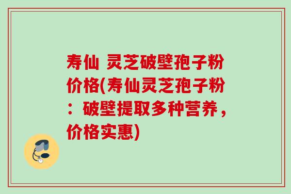 寿仙 灵芝破壁孢子粉价格(寿仙灵芝孢子粉：破壁提取多种营养，价格实惠)