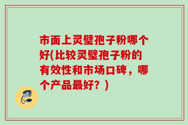 市面上灵璧孢子粉哪个好(比较灵璧孢子粉的有效性和市场口碑,哪个产品好?) 市面上灵璧孢子粉哪个好(比较灵璧孢子粉的有效性和市场口碑,哪个产品好?)