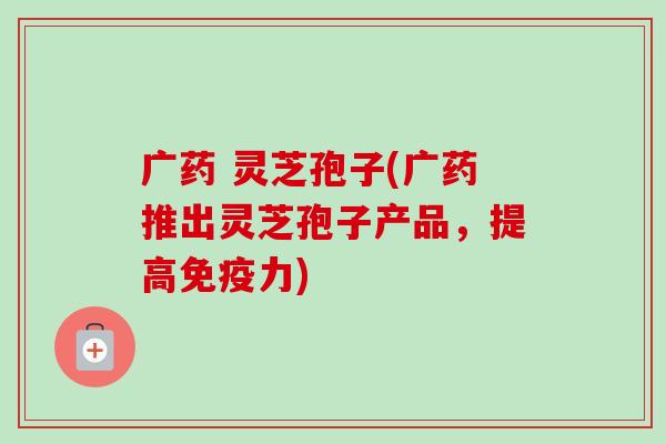 广药 灵芝孢子(广药推出灵芝孢子产品，提高免疫力)