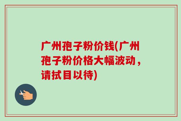 广州孢子粉价钱(广州孢子粉价格大幅波动，请拭目以待)