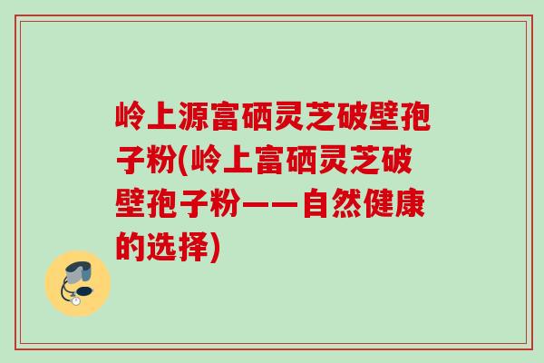 岭上源富硒灵芝破壁孢子粉(岭上富硒灵芝破壁孢子粉——自然健康的选择) 岭上源富硒灵芝破壁孢子粉(岭上富硒灵芝破壁孢子粉——自然健康的选择)