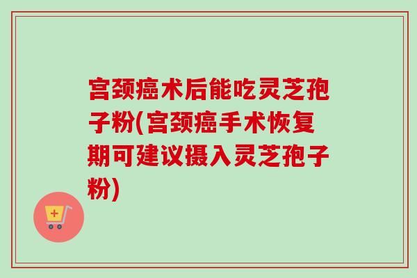 宫颈术后能吃灵芝孢子粉(宫颈手术恢复期可建议摄入灵芝孢子粉) 宫颈术后能吃灵芝孢子粉(宫颈手术恢复期可建议摄入灵芝孢子粉)