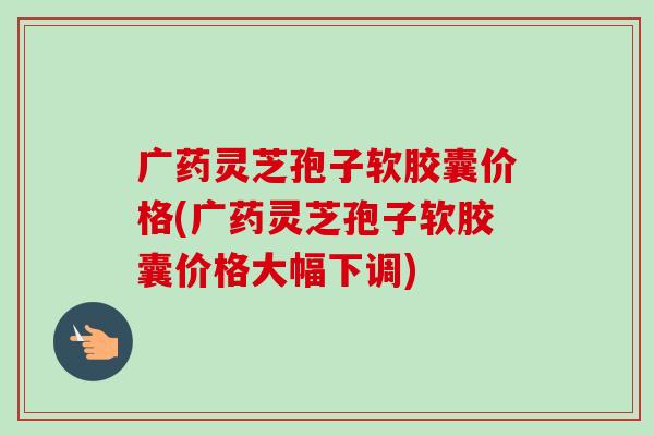 广药灵芝孢子软胶囊价格(广药灵芝孢子软胶囊价格大幅下调) 广药灵芝孢子软胶囊价格(广药灵芝孢子软胶囊价格大幅下调)