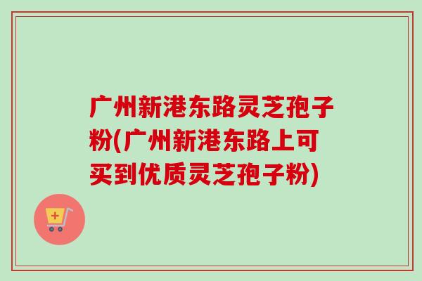 广州新港东路灵芝孢子粉(广州新港东路上可买到优质灵芝孢子粉)