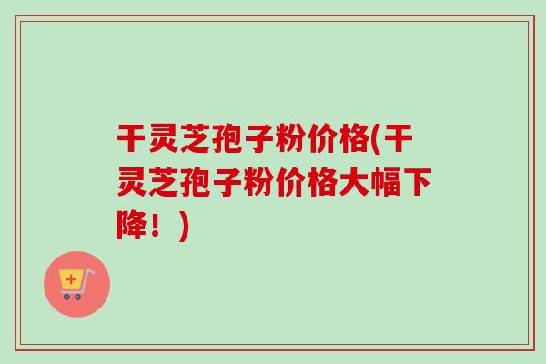 干灵芝孢子粉价格(干灵芝孢子粉价格大幅下降!) 干灵芝孢子粉价格(干灵芝孢子粉价格大幅下降!)