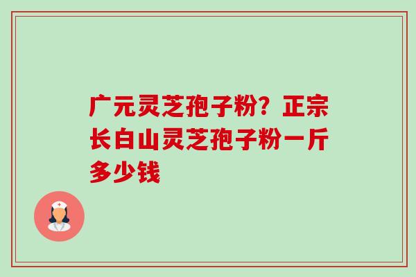 广元灵芝孢子粉?正宗长白山灵芝孢子粉一斤多少钱 广元灵芝孢子粉?正宗长白山灵芝孢子粉一斤多少钱
