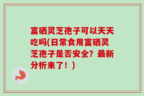 富硒灵芝孢子可以天天吃吗(日常食用富硒灵芝孢子是否安全?新分析来了!) 富硒灵芝孢子可以天天吃吗(日常食用富硒灵芝孢子是否安全?新分析来了!)