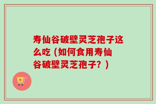 寿仙谷破壁灵芝孢子这么吃 (如何食用寿仙谷破壁灵芝孢子?) 寿仙谷破壁灵芝孢子这么吃 (如何食用寿仙谷破壁灵芝孢子?)
