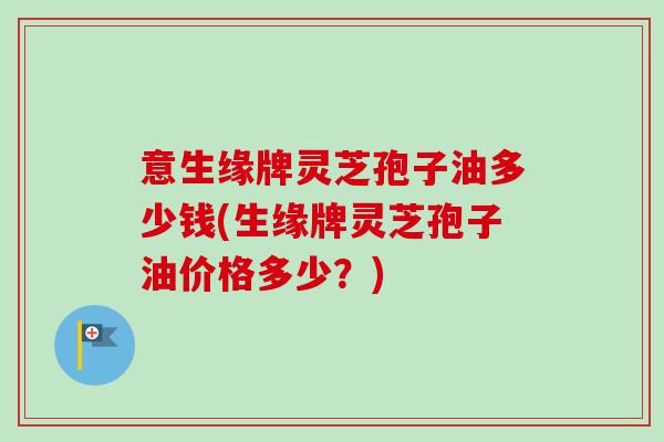 意生缘牌灵芝孢子油多少钱(生缘牌灵芝孢子油价格多少?) 意生缘牌灵芝孢子油多少钱(生缘牌灵芝孢子油价格多少?)