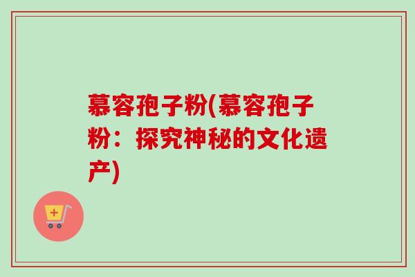 慕容孢子粉(慕容孢子粉:探究神秘的文化遗产) 慕容孢子粉(慕容孢子粉:探究神秘的文化遗产)