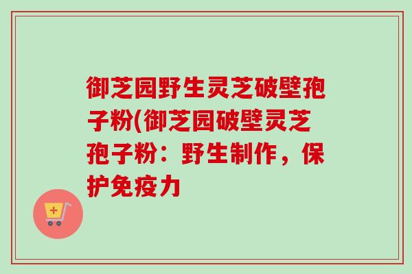 御芝园野生灵芝破壁孢子粉(御芝园破壁灵芝孢子粉:野生制作,保护免疫力 御芝园野生灵芝破壁孢子粉(御芝园破壁灵芝孢子粉:野生制作,保护免疫力
