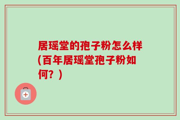 居瑶堂的孢子粉怎么样(百年居瑶堂孢子粉如何?) 居瑶堂的孢子粉怎么样(百年居瑶堂孢子粉如何?)