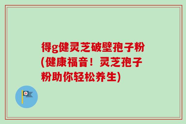 得g健灵芝破壁孢子粉(健康福音!灵芝孢子粉助你轻松养生) 得g健灵芝破壁孢子粉(健康福音!灵芝孢子粉助你轻松养生)