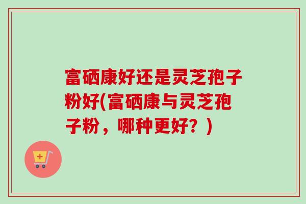 富硒康好还是灵芝孢子粉好(富硒康与灵芝孢子粉，哪种更好？)