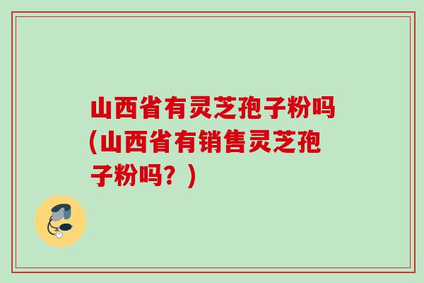 山西省有灵芝孢子粉吗(山西省有销售灵芝孢子粉吗?) 山西省有灵芝孢子粉吗(山西省有销售灵芝孢子粉吗?)