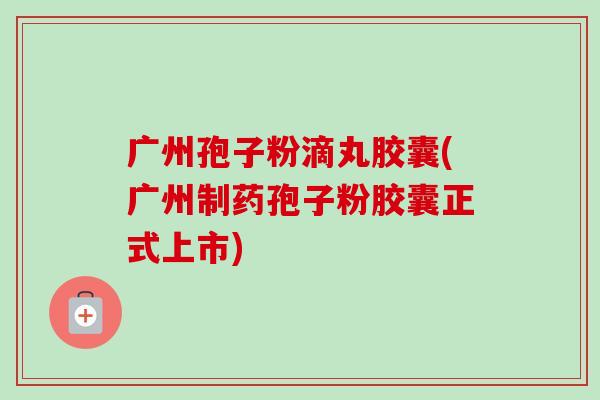 广州孢子粉滴丸胶囊(广州制药孢子粉胶囊正式上市)