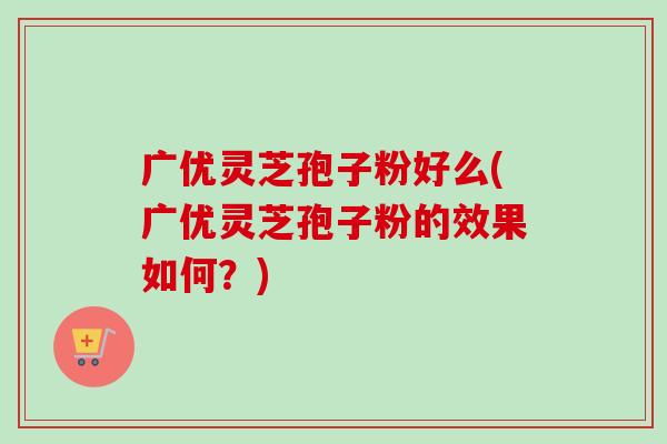 广优灵芝孢子粉好么(广优灵芝孢子粉的效果如何？)