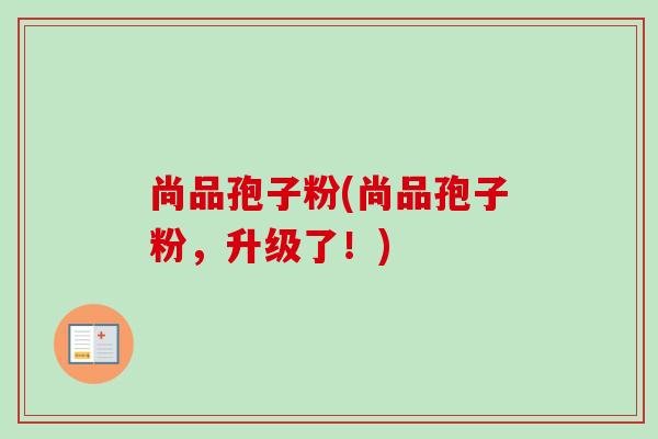 尚品孢子粉(尚品孢子粉,升级了!) 尚品孢子粉(尚品孢子粉,升级了!)