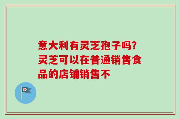 意大利有灵芝孢子吗?灵芝可以在普通销售食品的店铺销售不 意大利有灵芝孢子吗?灵芝可以在普通销售食品的店铺销售不