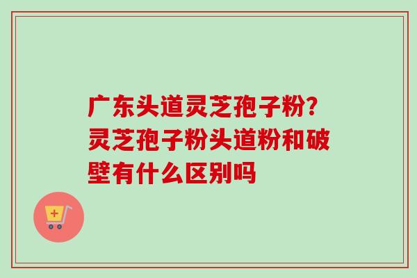 广东头道灵芝孢子粉?灵芝孢子粉头道粉和破壁有什么区别吗 广东头道灵芝孢子粉?灵芝孢子粉头道粉和破壁有什么区别吗