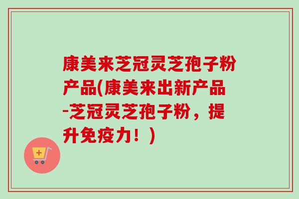 康美来芝冠灵芝孢子粉产品(康美来出新产品-芝冠灵芝孢子粉,提升免疫力!) 康美来芝冠灵芝孢子粉产品(康美来出新产品-芝冠灵芝孢子粉,提升免疫力!)