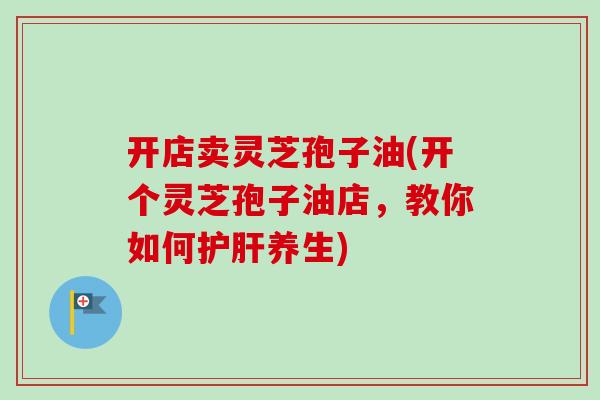 开店卖灵芝孢子油(开个灵芝孢子油店，教你如何养生)