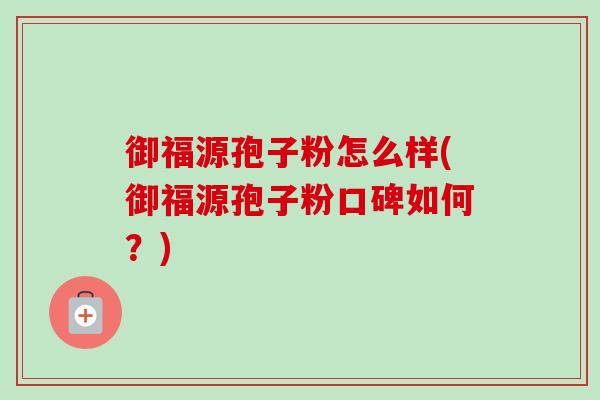 御福源孢子粉怎么样(御福源孢子粉口碑如何?) 御福源孢子粉怎么样(御福源孢子粉口碑如何?)