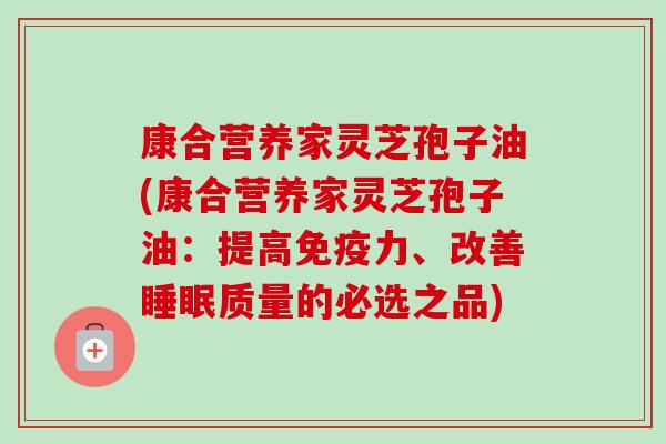 康合营养家灵芝孢子油(康合营养家灵芝孢子油：提高免疫力、改善质量的必选之品)
