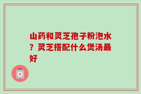 山药和灵芝孢子粉泡水?灵芝搭配什么煲汤好 山药和灵芝孢子粉泡水?灵芝搭配什么煲汤好