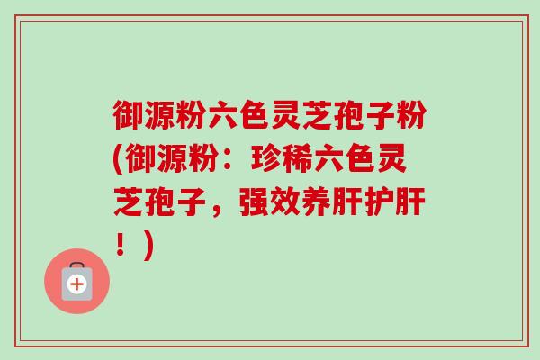 御源粉六色灵芝孢子粉(御源粉:珍稀六色灵芝孢子,强效养!) 御源粉六色灵芝孢子粉(御源粉:珍稀六色灵芝孢子,强效养!)
