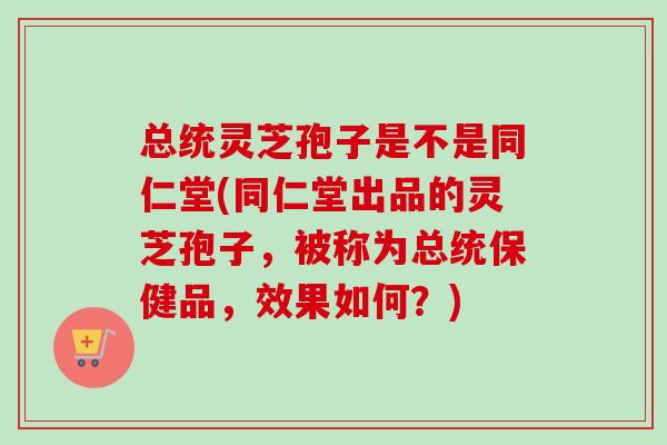 总统灵芝孢子是不是同仁堂(同仁堂出品的灵芝孢子，被称为总统保健品，效果如何？)