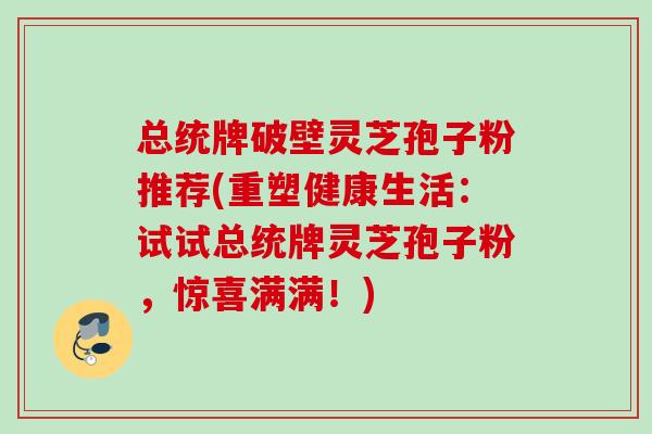 总统牌破壁灵芝孢子粉推荐(重塑健康生活:试试总统牌灵芝孢子粉,惊喜满满!) 总统牌破壁灵芝孢子粉推荐(重塑健康生活:试试总统牌灵芝孢子粉,惊喜满满!)