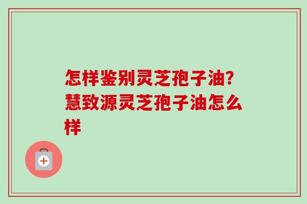 怎样鉴别灵芝孢子油?慧致源灵芝孢子油怎么样 怎样鉴别灵芝孢子油?慧致源灵芝孢子油怎么样