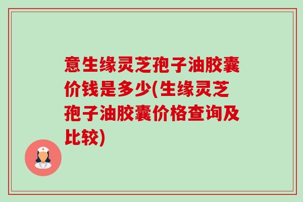 意生缘灵芝孢子油胶囊价钱是多少(生缘灵芝孢子油胶囊价格查询及比较)