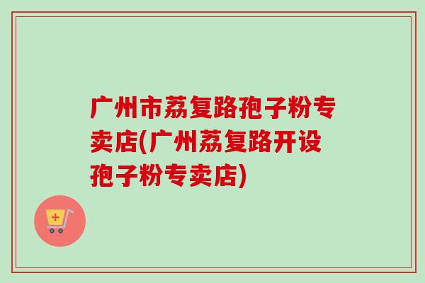 广州市荔复路孢子粉专卖店(广州荔复路开设孢子粉专卖店)