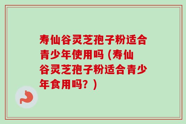 寿仙谷灵芝孢子粉适合青少年使用吗 (寿仙谷灵芝孢子粉适合青少年食用吗?) 寿仙谷灵芝孢子粉适合青少年使用吗 (寿仙谷灵芝孢子粉适合青少年食用吗?)