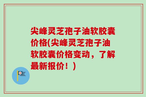 尖峰灵芝孢子油软胶囊价格(尖峰灵芝孢子油软胶囊价格变动,了解新报价!) 尖峰灵芝孢子油软胶囊价格(尖峰灵芝孢子油软胶囊价格变动,了解新报价!)