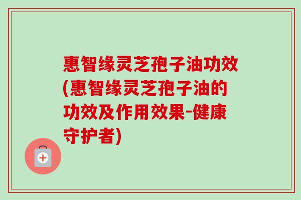 惠智缘灵芝孢子油功效(惠智缘灵芝孢子油的功效及作用效果-健康守护者)