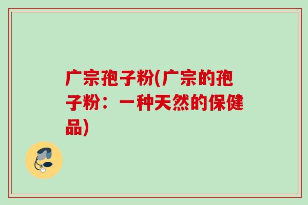 广宗孢子粉(广宗的孢子粉:一种天然的保健品) 广宗孢子粉(广宗的孢子粉:一种天然的保健品)