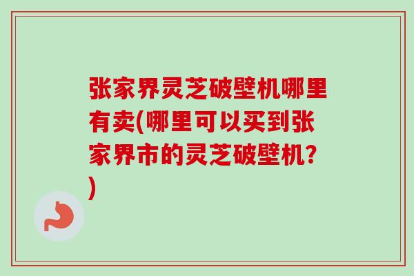 张家界灵芝破壁机哪里有卖(哪里可以买到张家界市的灵芝破壁机？)
