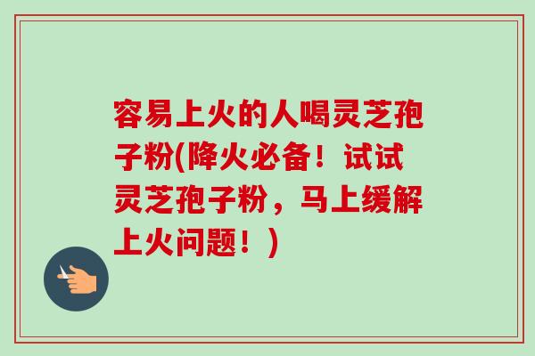 容易上火的人喝灵芝孢子粉(降火必备!试试灵芝孢子粉,马上缓解上火问题!) 容易上火的人喝灵芝孢子粉(降火必备!试试灵芝孢子粉,马上缓解上火问题!)