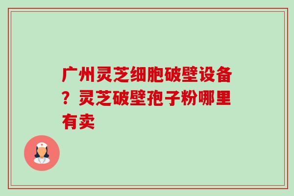 广州灵芝细胞破壁设备?灵芝破壁孢子粉哪里有卖 广州灵芝细胞破壁设备?灵芝破壁孢子粉哪里有卖