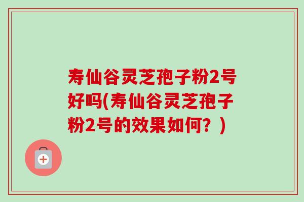 寿仙谷灵芝孢子粉2号好吗(寿仙谷灵芝孢子粉2号的效果如何?) 寿仙谷灵芝孢子粉2号好吗(寿仙谷灵芝孢子粉2号的效果如何?)