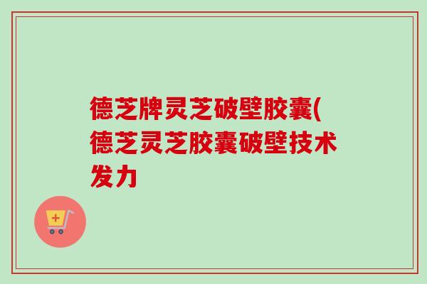 德芝牌灵芝破壁胶囊(德芝灵芝胶囊破壁技术发力 德芝牌灵芝破壁胶囊(德芝灵芝胶囊破壁技术发力