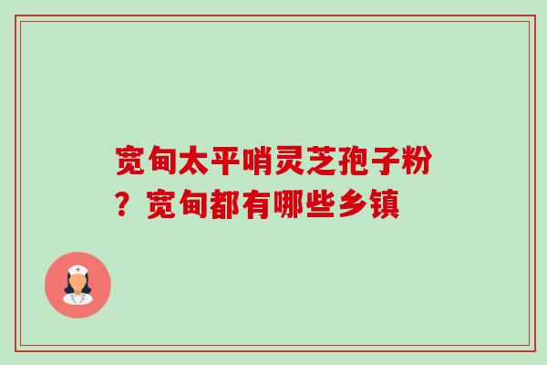 宽甸太平哨灵芝孢子粉?宽甸都有哪些乡镇 宽甸太平哨灵芝孢子粉?宽甸都有哪些乡镇