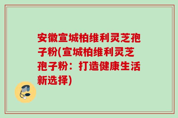 安徽宣城柏维利灵芝孢子粉(宣城柏维利灵芝孢子粉:打造健康生活新选择) 安徽宣城柏维利灵芝孢子粉(宣城柏维利灵芝孢子粉:打造健康生活新选择)