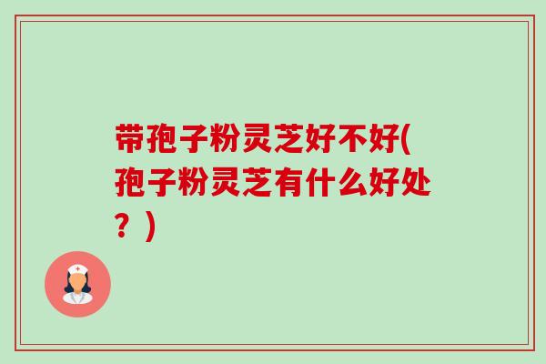 带孢子粉灵芝好不好(孢子粉灵芝有什么好处？)