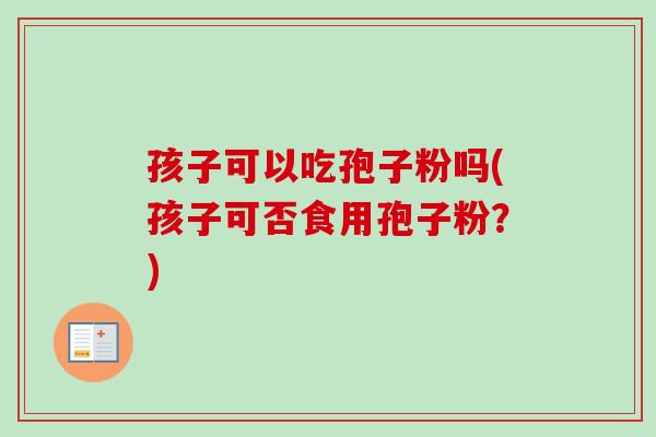 孩子可以吃孢子粉吗(孩子可否食用孢子粉?) 孩子可以吃孢子粉吗(孩子可否食用孢子粉?)