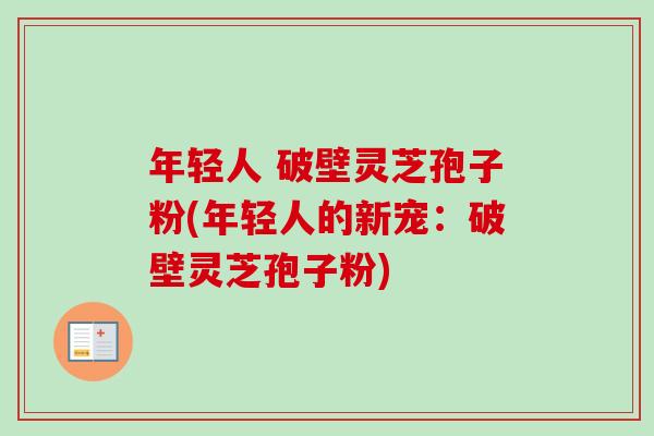 年轻人 破壁灵芝孢子粉(年轻人的新宠:破壁灵芝孢子粉) 年轻人 破壁灵芝孢子粉(年轻人的新宠:破壁灵芝孢子粉)
